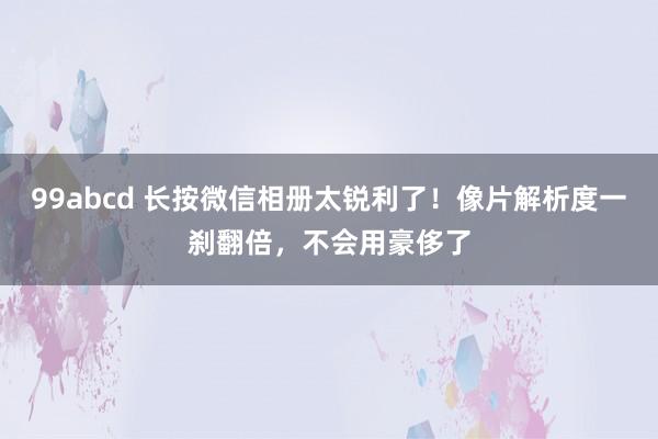 99abcd 长按微信相册太锐利了！像片解析度一刹翻倍，不会用豪侈了