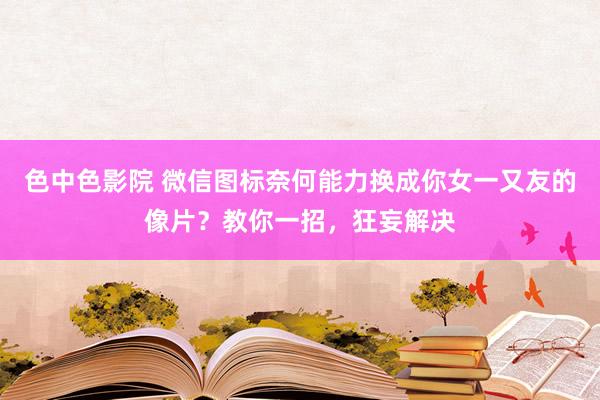 色中色影院 微信图标奈何能力换成你女一又友的像片？教你一招，狂妄解决