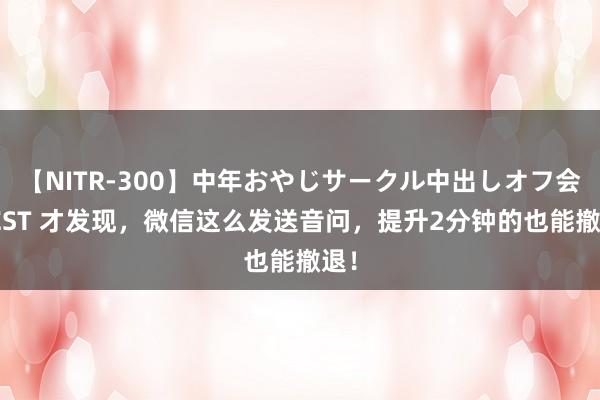 【NITR-300】中年おやじサークル中出しオフ会 BEST 才发现，微信这么发送音问，提升2分钟的也能撤退！