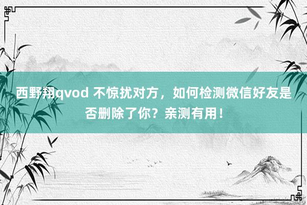 西野翔qvod 不惊扰对方，如何检测微信好友是否删除了你？亲测有用！