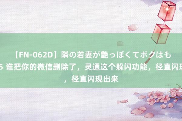 【FN-062D】隣の若妻が艶っぽくてボクはもう… 5 谁把你的微信删除了，灵通这个躲闪功能，径直闪现出来