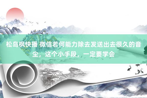 松岛枫快播 微信若何能力除去发送出去很久的音尘，这个小手段，一定要学会