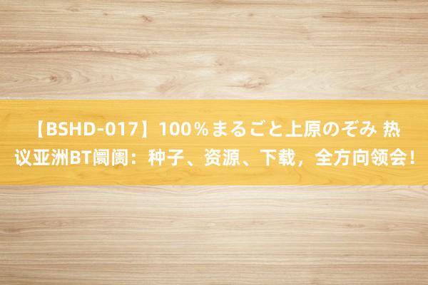 【BSHD-017】100％まるごと上原のぞみ 热议亚洲BT阛阓：种子、资源、下载，全方向领会！