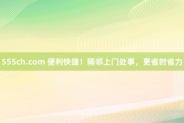 555ch.com 便利快捷！隔邻上门处事，更省时省力