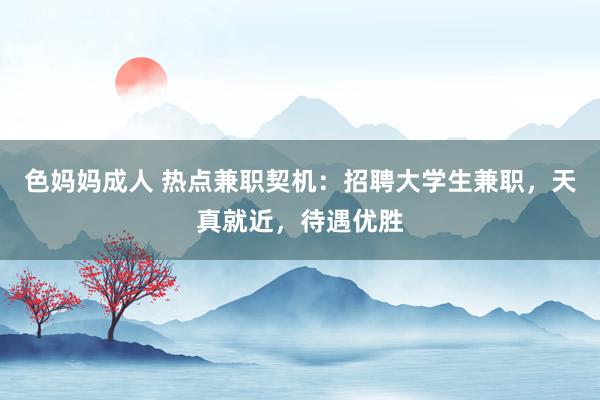 色妈妈成人 热点兼职契机：招聘大学生兼职，天真就近，待遇优胜