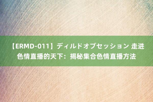 【ERMD-011】ディルドオブセッション 走进色情直播的天下：揭秘集合色情直播方法