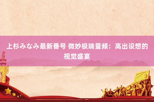 上杉みなみ最新番号 微妙极端量频：高出设想的视觉盛宴