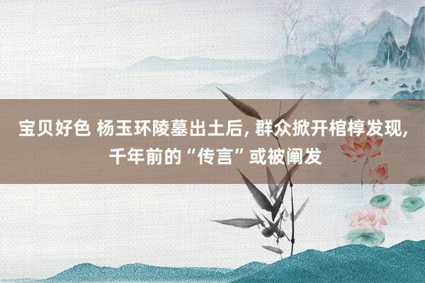 宝贝好色 杨玉环陵墓出土后, 群众掀开棺椁发现, 千年前的“传言”或被阐发