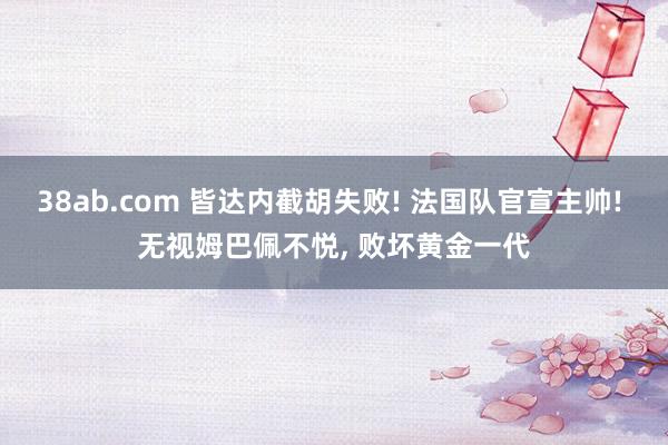 38ab.com 皆达内截胡失败! 法国队官宣主帅! 无视姆巴佩不悦, 败坏黄金一代