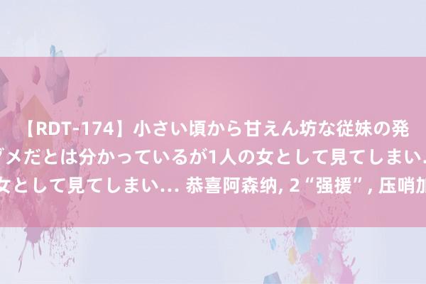 【RDT-174】小さい頃から甘えん坊な従妹の発育途中の躰が気になりダメだとは分かっているが1人の女として見てしまい… 恭喜阿森纳, 2“强援”, 压哨加盟