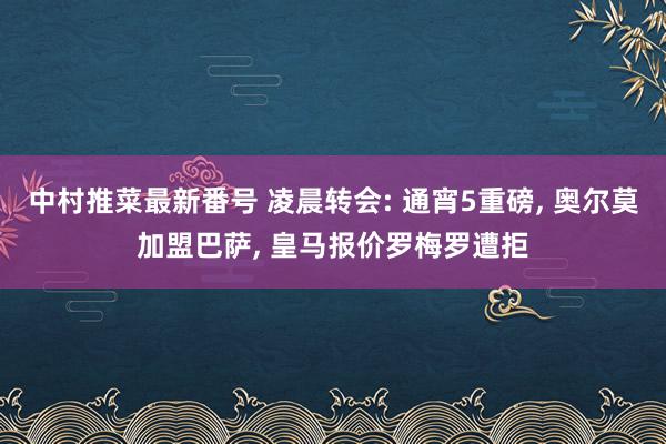 中村推菜最新番号 凌晨转会: 通宵5重磅, 奥尔莫加盟巴萨, 皇马报价罗梅罗遭拒