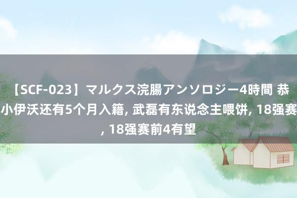 【SCF-023】マルクス浣腸アンソロジー4時間 恭喜国足! 小伊沃还有5个月入籍, 武磊有东说念主喂饼, 18强赛前4有望