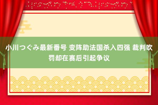 小川つぐみ最新番号 变阵助法国杀入四强 裁判吹罚却在赛后引起争议