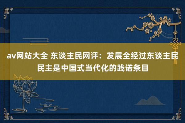 av网站大全 东谈主民网评：发展全经过东谈主民民主是中国式当代化的践诺条目