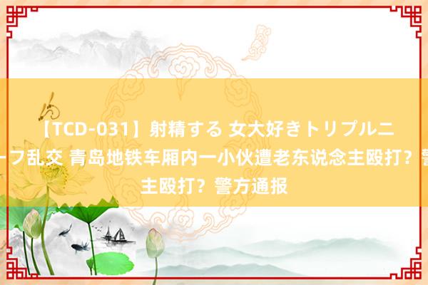 【TCD-031】射精する 女大好きトリプルニューハーフ乱交 青岛地铁车厢内一小伙遭老东说念主殴打？警方通报