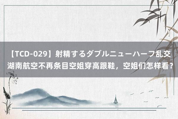 【TCD-029】射精するダブルニューハーフ乱交 湖南航空不再条目空姐穿高跟鞋，空姐们怎样看？