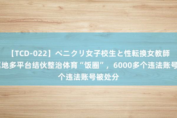 【TCD-022】ペニクリ女子校生と性転換女教師 上海属地多平台结伙整治体育“饭圈”，6000多个违法账号被处分