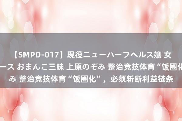 【SMPD-017】現役ニューハーフヘルス嬢 女だらけのスペシャルコース おまんこ三昧 上原のぞみ 整治竞技体育“饭圈化”，必须斩断利益链条