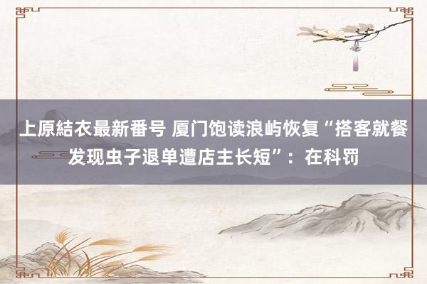 上原結衣最新番号 厦门饱读浪屿恢复“搭客就餐发现虫子退单遭店主长短”：在科罚