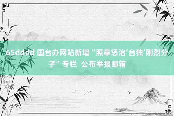 65dddd 国台办网站新增“照章惩治‘台独’刚烈分子”专栏  公布举报邮箱