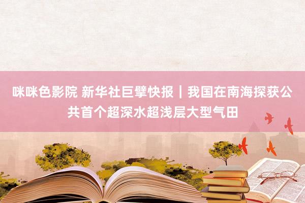 咪咪色影院 新华社巨擘快报｜我国在南海探获公共首个超深水超浅层大型气田