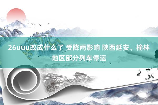 26uuu改成什么了 受降雨影响 陕西延安、榆林地区部分列车停运