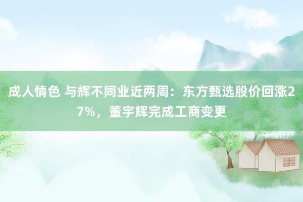 成人情色 与辉不同业近两周：东方甄选股价回涨27%，董宇辉完成工商变更