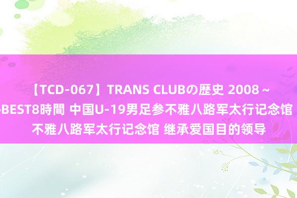 【TCD-067】TRANS CLUBの歴史 2008～2011 44タイトルBEST8時間 中国U-19男足参不雅八路军太行记念馆 继承爱国目的领导