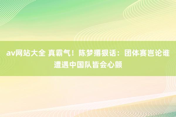 av网站大全 真霸气！陈梦撂狠话：团体赛岂论谁遭遇中国队皆会心颤