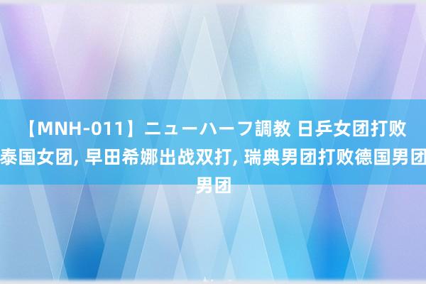 【MNH-011】ニューハーフ調教 日乒女团打败泰国女团, 早田希娜出战双打, 瑞典男团打败德国男团