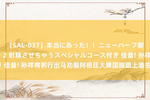 【SAL-037】本当にあった！！ニューハーフ御用達 性感エステサロン 2 射精させちゃうスペシャルコース付き 佳音! 孙祥将躬行出马劝服阿根廷大牌国脚跟上港签新约, 值得期待