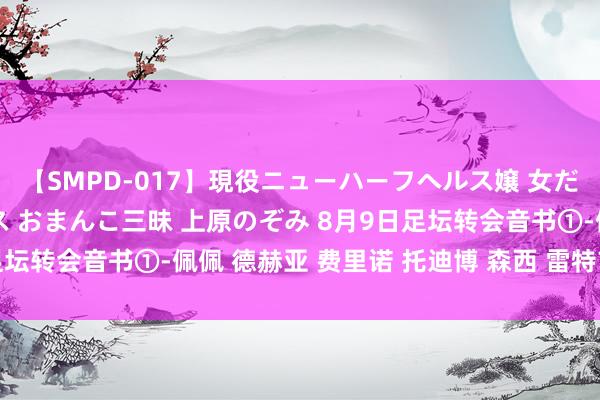 【SMPD-017】現役ニューハーフヘルス嬢 女だらけのスペシャルコース おまんこ三昧 上原のぞみ 8月9日足坛转会音书①-佩佩 德赫亚 费里诺 托迪博 森西 雷特吉 于贵哲