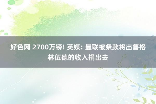 好色网 2700万镑! 英媒: 曼联被条款将出售格林伍德的收入捐出去