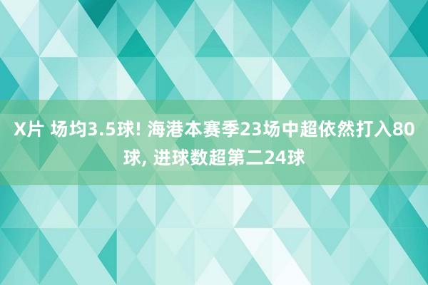 X片 场均3.5球! 海港本赛季23场中超依然打入80球, 进球数超第二24球