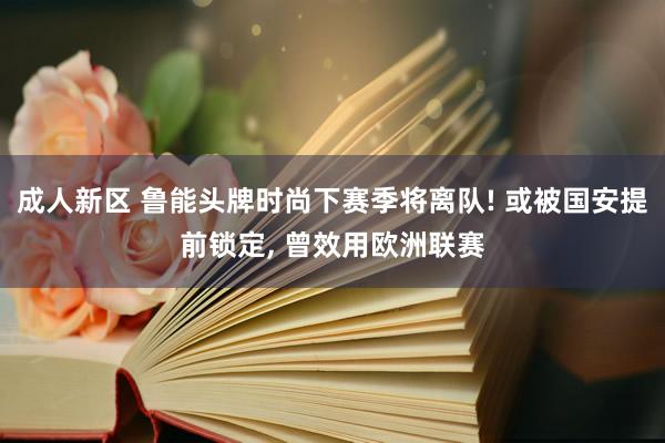 成人新区 鲁能头牌时尚下赛季将离队! 或被国安提前锁定, 曾效用欧洲联赛