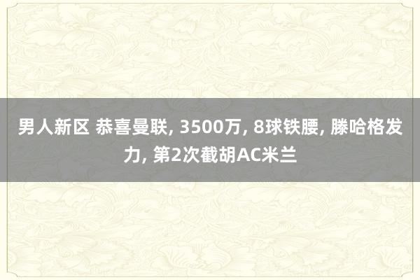 男人新区 恭喜曼联, 3500万, 8球铁腰, 滕哈格发力, 第2次截胡AC米兰