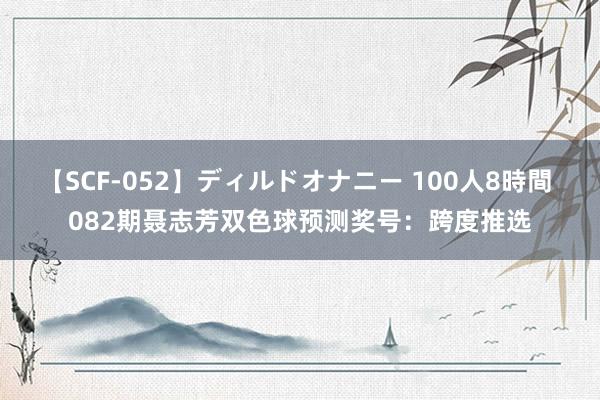 【SCF-052】ディルドオナニー 100人8時間 082期聂志芳双色球预测奖号：跨度推选