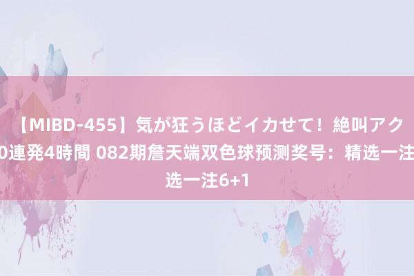 【MIBD-455】気が狂うほどイカせて！絶叫アクメ50連発4時間 082期詹天端双色球预测奖号：精选一注6+1