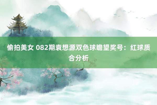 偷拍美女 082期袁想源双色球瞻望奖号：红球质合分析