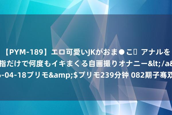 【PYM-189】エロ可愛いJKがおま●こ・アナルをいっぱい見せちゃう 指だけで何度もイキまくる自画撮りオナニー</a>2016-04-18プリモ&$プリモ239分钟 082期子骞双色球预测奖号：区间分析