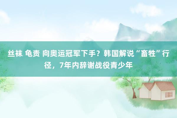 丝袜 龟责 向奥运冠军下手？韩国解说“畜牲”行径，7年内辞谢战役青少年