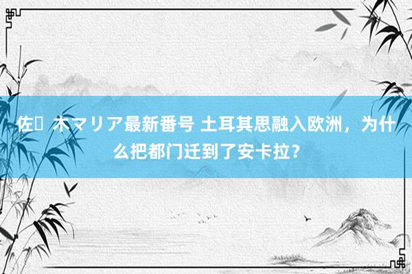 佐々木マリア最新番号 土耳其思融入欧洲，为什么把都门迁到了安卡拉？