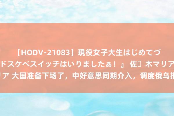 【HODV-21083】現役女子大生はじめてづくしのセックス 『私のドスケベスイッチはいりましたぁ！』 佐々木マリア 大国准备下场了，中好意思同期介入，调度俄乌报复，5方势力已矣一致