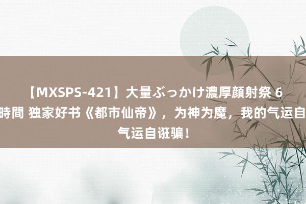 【MXSPS-421】大量ぶっかけ濃厚顔射祭 60人5時間 独家好书《都市仙帝》，为神为魔，我的气运自诳骗！