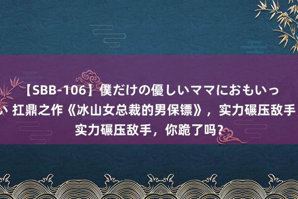 【SBB-106】僕だけの優しいママにおもいっきり甘えたい 扛鼎之作《冰山女总裁的男保镖》，实力碾压敌手，你跪了吗？