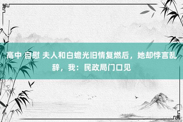 高中 自慰 夫人和白蟾光旧情复燃后，她却悖言乱辞，我：民政局门口见