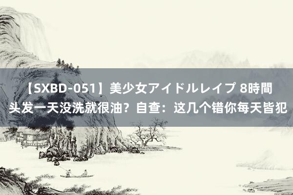 【SXBD-051】美少女アイドルレイプ 8時間 头发一天没洗就很油？自查：这几个错你每天皆犯