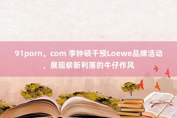 91porn。com 李钟硕干预Loewe品牌活动，展现崭新利落的牛仔作风