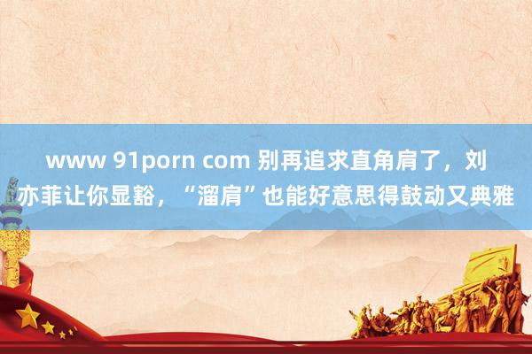 www 91porn com 别再追求直角肩了，刘亦菲让你显豁，“溜肩”也能好意思得鼓动又典雅