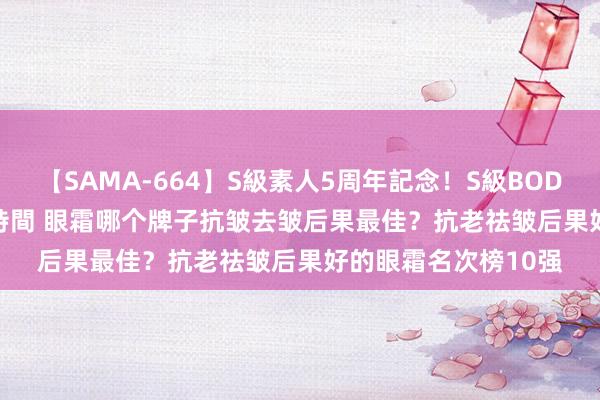 【SAMA-664】S級素人5周年記念！S級BODY中出しBEST30 8時間 眼霜哪个牌子抗皱去皱后果最佳？抗老祛皱后果好的眼霜名次榜10强